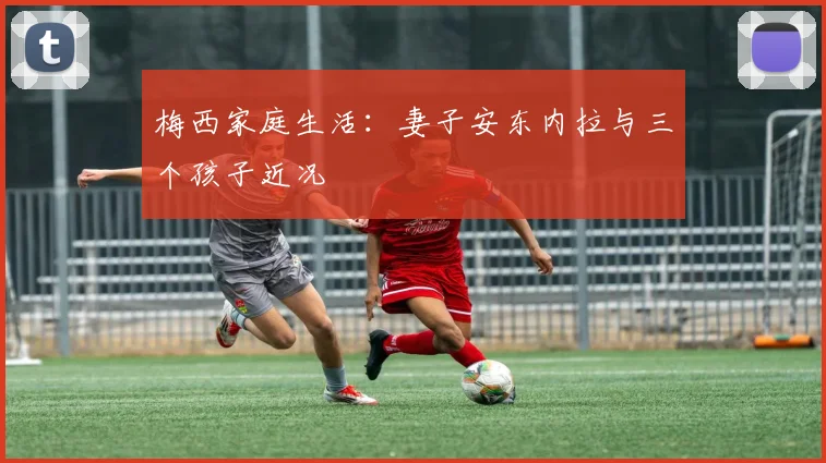 梅西家庭生活:妻子安东内拉与三个孩子近况